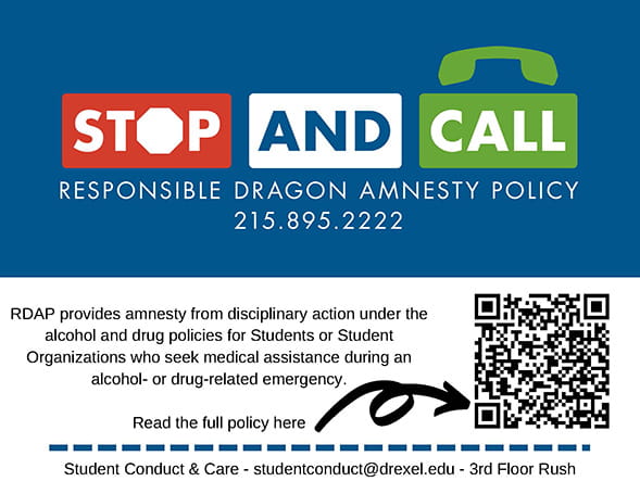 Stop and Call: Responsible Dragon Amnesty Policy. 215.895.2222. RDAP provides amnesty from disciplinary action under the alcohol and drug policies for Students or Student Organizations who seek medical assistance during an alcohol- or drug-related emergency. Read the full policy here (arrow to QR code). Student conduct & care. Studentconduct@drexel.edu. 3rd floor Rush.